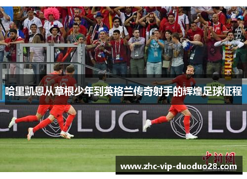 哈里凯恩从草根少年到英格兰传奇射手的辉煌足球征程