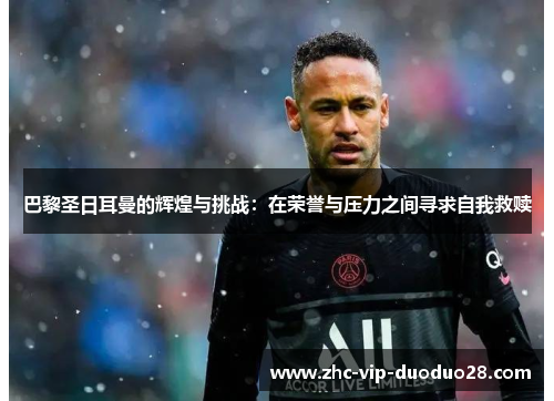 巴黎圣日耳曼的辉煌与挑战:在荣誉与压力之间寻求自我救赎 巴黎圣日耳曼的辉煌与挑战:在荣誉与压力之间寻求自我救赎