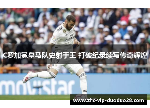 C罗加冕皇马队史射手王 打破纪录续写传奇辉煌