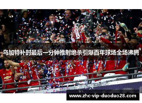 乌加特补时最后一分钟推射绝杀引爆百年球场全场沸腾