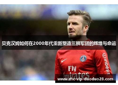 贝克汉姆如何在2000年代重新塑造三狮军团的辉煌与命运